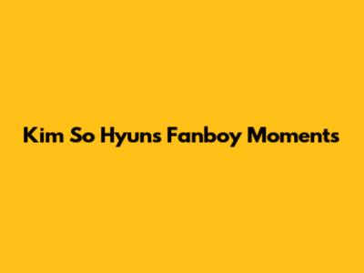 Kim So Hyun's Fanboy Moments