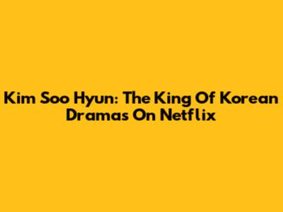Kim Soo Hyun: The King Of Korean Dramas On Netflix