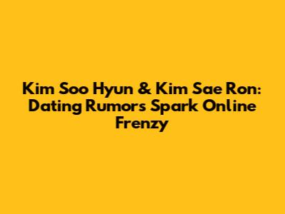 Kim Soo Hyun & Kim Sae Ron: Dating Rumors Spark Online Frenzy