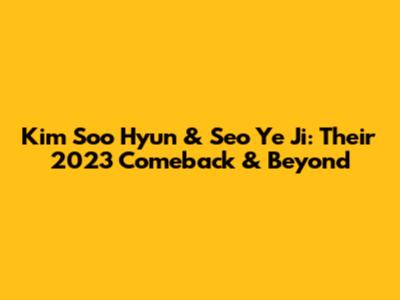 Kim Soo Hyun & Seo Ye Ji: Their 2023 Comeback & Beyond