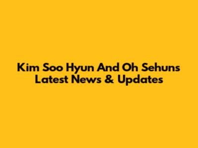 Kim Soo Hyun And Oh Sehun's Latest News & Updates