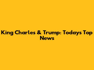 King Charles & Trump: Today's Top News