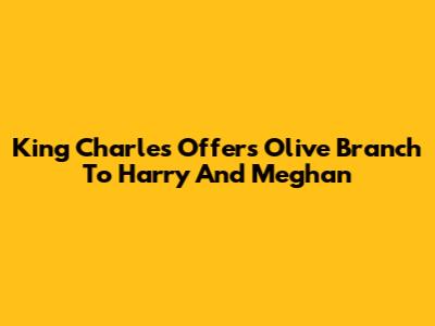 King Charles Offers Olive Branch To Harry And Meghan