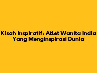 Kisah Inspiratif: Atlet Wanita India Yang Menginspirasi Dunia