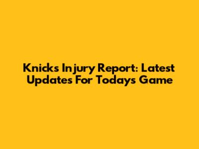 Knicks Injury Report: Latest Updates For Today's Game
