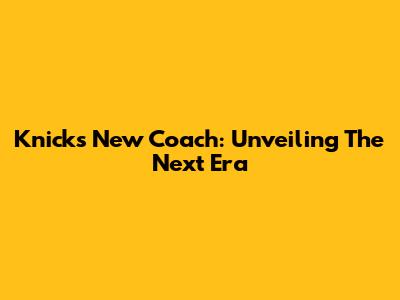 Knicks New Coach: Unveiling The Next Era