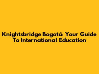 Knightsbridge Bogotá: Your Guide To International Education