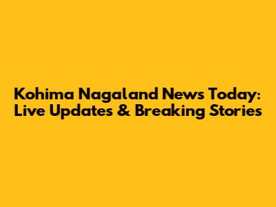 Kohima Nagaland News Today: Live Updates & Breaking Stories