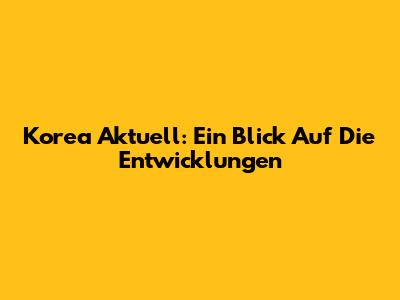 Korea Aktuell: Ein Blick Auf Die Entwicklungen