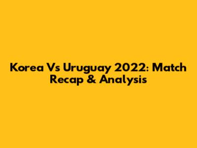 Korea Vs Uruguay 2022: Match Recap & Analysis