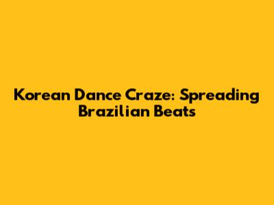 Korean Dance Craze: Spreading Brazilian Beats