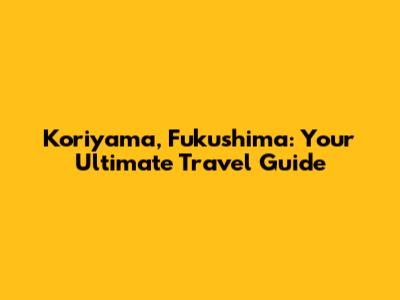 Koriyama, Fukushima: Your Ultimate Travel Guide