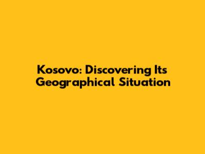 Kosovo: Discovering Its Geographical Situation