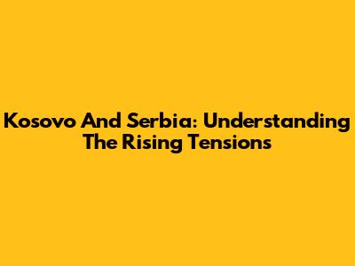 Kosovo And Serbia: Understanding The Rising Tensions