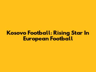 Kosovo Football: Rising Star In European Football