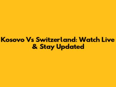 Kosovo Vs Switzerland: Watch Live & Stay Updated