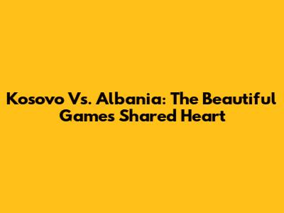Kosovo Vs. Albania: The Beautiful Game's Shared Heart
