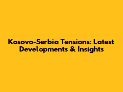 Kosovo-Serbia Tensions: Latest Developments & Insights