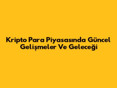 Kripto Para Piyasasında Güncel Gelişmeler Ve Geleceği