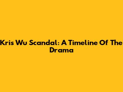 Kris Wu Scandal: A Timeline Of The Drama