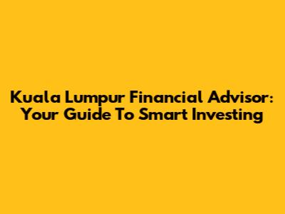 Kuala Lumpur Financial Advisor: Your Guide To Smart Investing