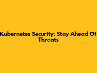 Kubernetes Security: Stay Ahead Of Threats