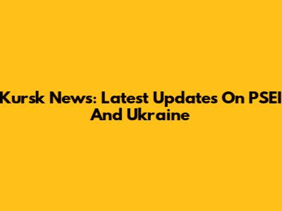Kursk News: Latest Updates On PSEI And Ukraine