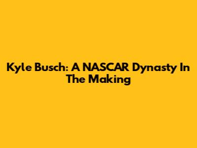 Kyle Busch: A NASCAR Dynasty In The Making