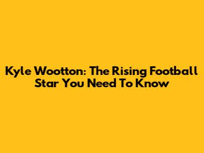 Kyle Wootton: The Rising Football Star You Need To Know
