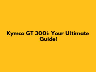 Kymco GT 300i: Your Ultimate Guide!