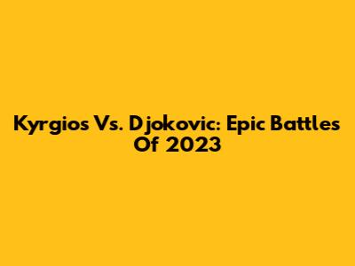 Kyrgios Vs. Djokovic: Epic Battles Of 2023