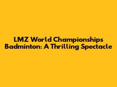LMZ World Championships Badminton: A Thrilling Spectacle