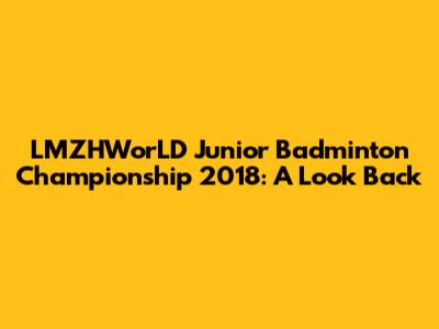 LMZHWorLD Junior Badminton Championship 2018: A Look Back