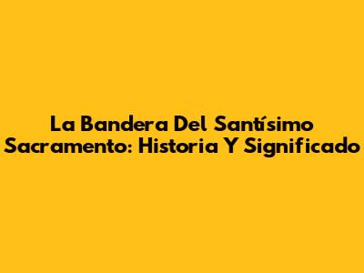 La Bandera Del Santísimo Sacramento: Historia Y Significado
