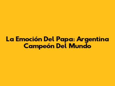 La Emoción Del Papa: Argentina Campeón Del Mundo