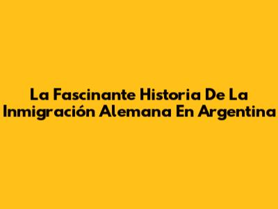 La Fascinante Historia De La Inmigración Alemana En Argentina