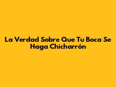 La Verdad Sobre Que Tu Boca Se Haga Chicharrón