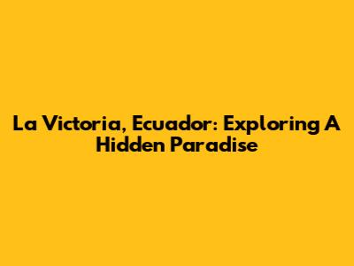 La Victoria, Ecuador: Exploring A Hidden Paradise