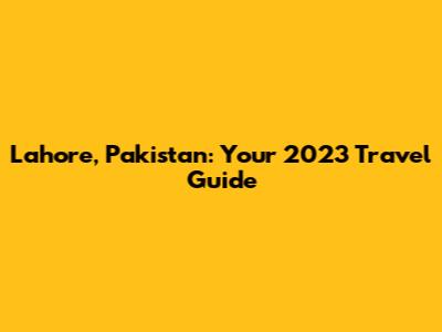 Lahore, Pakistan: Your 2023 Travel Guide