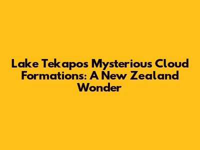 Lake Tekapo's Mysterious Cloud Formations: A New Zealand Wonder