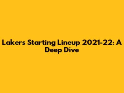 Lakers Starting Lineup 2021-22: A Deep Dive