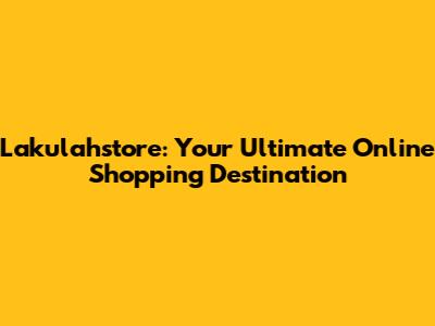Lakulahstore: Your Ultimate Online Shopping Destination