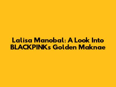 Lalisa Manobal: A Look Into BLACKPINK's Golden Maknae