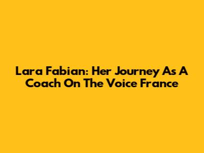 Lara Fabian: Her Journey As A Coach On The Voice France