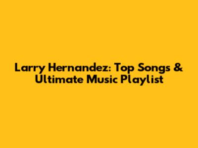 Larry Hernandez: Top Songs & Ultimate Music Playlist