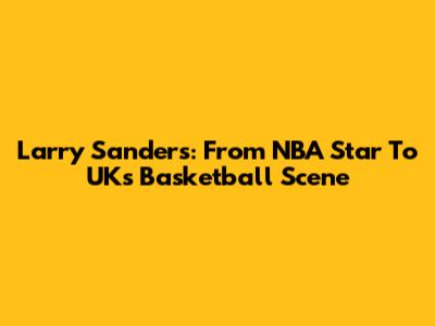 Larry Sanders: From NBA Star To UK's Basketball Scene