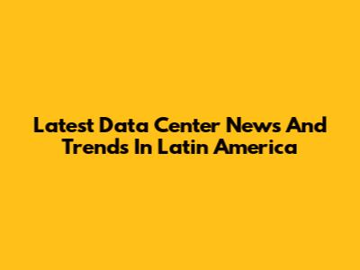 Latest Data Center News And Trends In Latin America