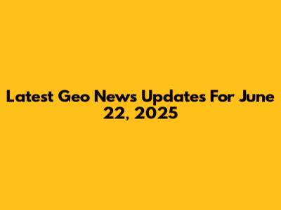 Latest Geo News Updates For June 22, 2025