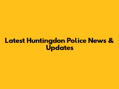 Latest Huntingdon Police News & Updates