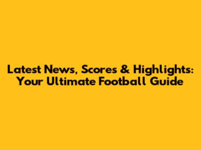 Latest News, Scores & Highlights: Your Ultimate Football Guide